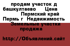 продам участок д.башкултаево . › Цена ­ 300 000 - Пермский край, Пермь г. Недвижимость » Земельные участки продажа   